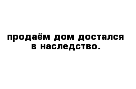 продаём дом достался в наследство.